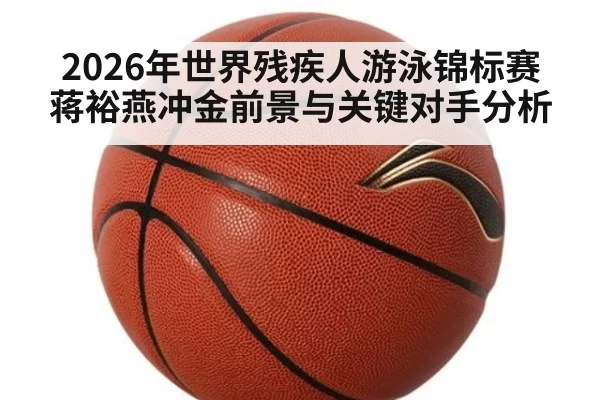 2026年世界残疾人游泳锦标赛蒋裕燕冲金前景与关键对手分析
